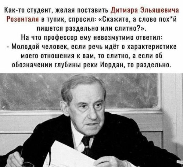 Как-то студент, желая поставить Дитмара Эльяшевича Розенталя в тупик, спросил: «Скажите, а слово похуй пишется раздельно или слитно?». На что профессор ему невозмутимо ответил: — Молодой человек, если речь идёт о charakter моего отношения к вам, то слитно, а если об обозначении глубины реки Иордан, то раздельно.