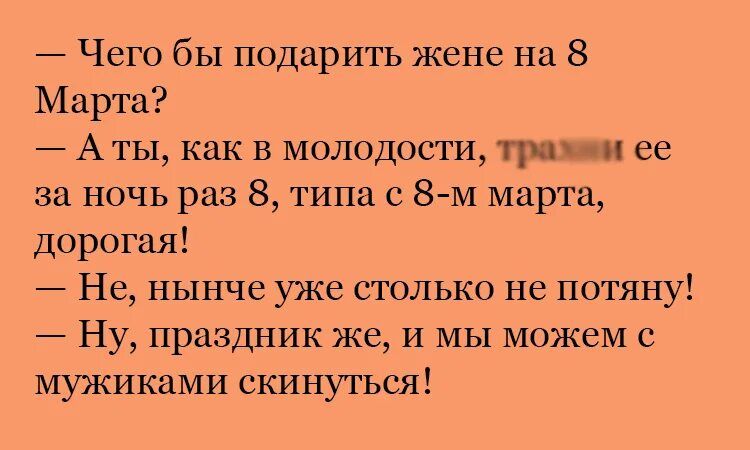 — Чего бы подарить жене на 8 Марта? — А ты, как в молодости, трахни ее за ночь раз 8, типа с 8-м марта, дорогая! — Не, нынче уже столько не потянуть! — Ну, праздник же, и мы можем с мужиками скинуться!