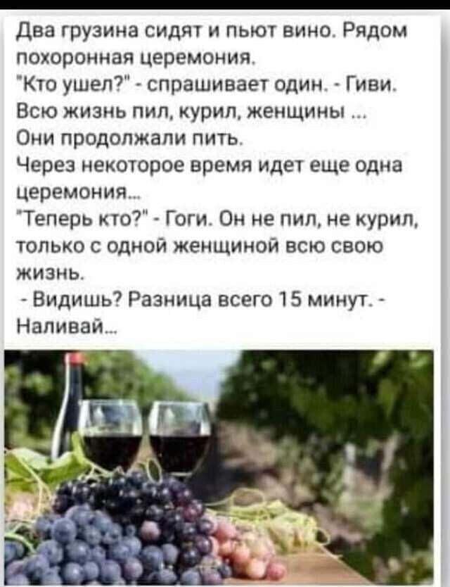 Два грузина сидят и пьют вино. Рядом похоронная церемония. 'Кто ушел?' — спрашивает один. 'Гиви. Всю жизнь пил, курил, женщины ...' Они продолжали пить. Через некоторое время идет еще одна церемония... 'Теперь кто?' — Гоги. Он не пил, не курил, только с одной женщиной всю свою жизнь. 'Видишь? Разница всего 15 минут.' - Наливал...