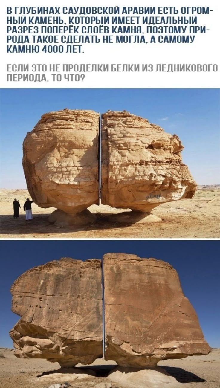 В ГЛУБИНАХ САУДОВСКОЙ АРАВИИ ЕСТЬ ОГРОМНЫЙ КАМЕНЬ, КОТОРЫЙ ИМЕЕТ ИДЕАЛЬНЫЙ РАЗРЕЗ ПОПЕРЁК СЛОЁВ КАМНЯ, ПОЭТОМУ ПРИРОДА ТАКОЕ СДЕЛАТЬ НЕ МОГЛА, А САМОМУ КАМНЮ 4000 ЛЕТ. ЕСЛИ ЭТО НЕ ПРОДЕЛКИ БЕЛКИ ИЗ ЛЕДНИКОВОГО ПЕРИОДА, ТО ЧТО?
