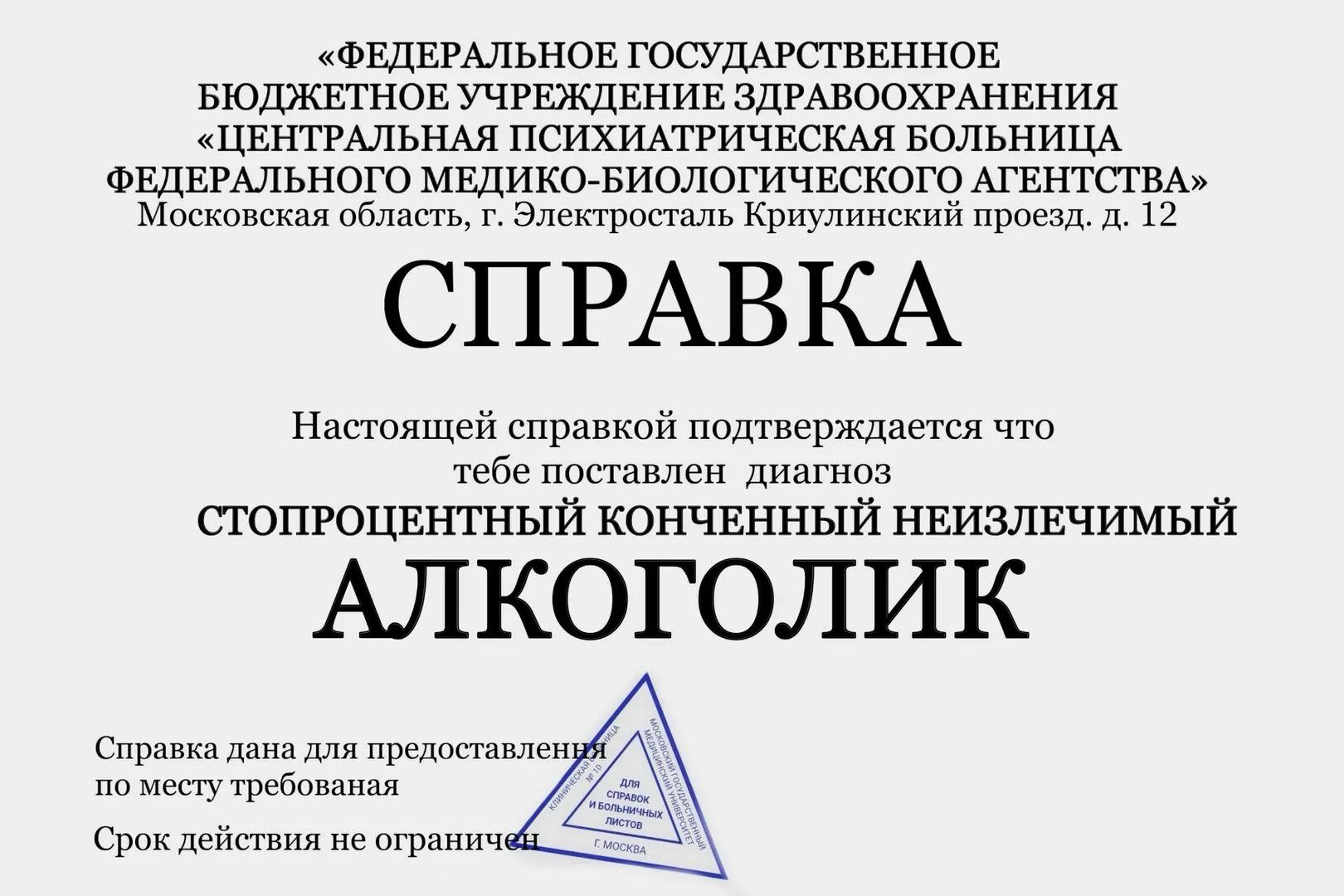 ФЕДЕРАЛЬНОЕ ГОСУДАРСТВЕННОЕ БЮДЖЕТНОЕ УЧРЕЖДЕНИЕ ЗДРАВООХРАНЕНИЯ «ЦЕНТРАЛЬНАЯ ПСИХИАТРИЧЕСКАЯ БОЛЬНИЦА ФЕДЕРАЛЬНОГО МЕДИКО-БИОЛОГИЧЕСКОГО АГЕНТСТВА» Московская область, г. Электросталь Криулинский проезд, д. 12 СПРАВКА Настоящей справкой подтверждается что тебе поставлен диагноз стопроцентный конченный неизлечимый АЛКОГОЛИК Справка дана для