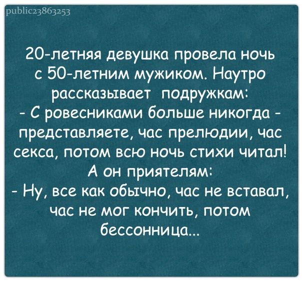20-летняя девушка провела ночь с 50-летним мужиком. Наутро рассказывает подружкам: - С ровесниками больше никогда - представляете, час прелюдии, час секса, потом всю ночь стихи читал! А он приятелям: - Ну, все как обычно, час не вставал, час не мог кончить, потом бессонница...