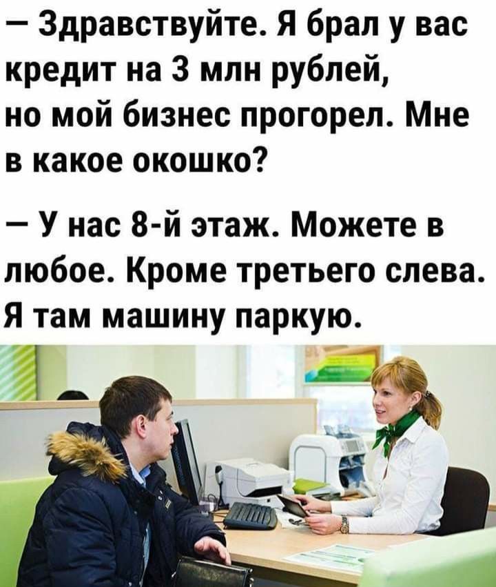 — Здравствуйте. Я брал у вас кредит на 3 млн рублей, но мой бизнес прогорел. Мне в какое окошко? — У нас 8-й этаж. Можете в любое. Кроме третьего слева. Я там машину паркую.