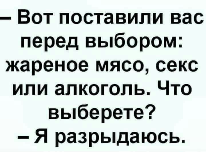 Вот поставили вас перед выбором: жареное мясо, секс или алкоголь. Что выберете? — Я разрыдаюсь.