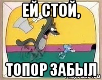 ЕЙ СТОЙ, ТОПОР ЗАБЫЛ