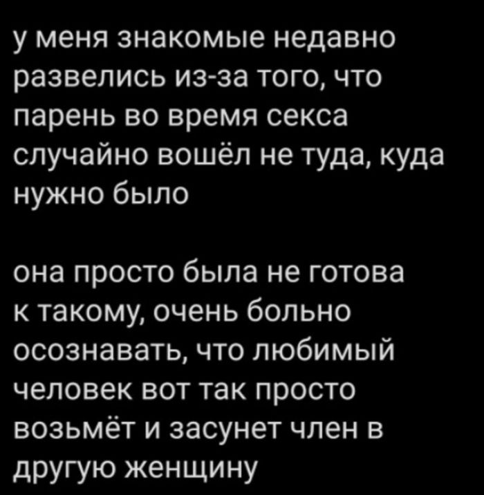 у меня знакомые недавно развелись из-за того, что парень во время секса случайно вошёл не туда, куда нужно было
она просто была не готова к такому, очень больно осознавать, что любимый человек вот так просто возьмёт и засунет член в другую женщину