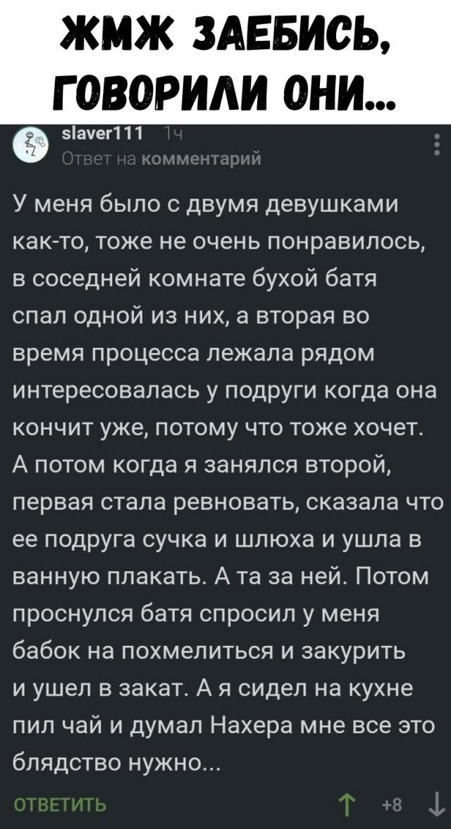У меня было с двумя девушками как-то, тоже не очень понравилось, в соседней комнате бухой батя спал одной из них, а вторая во время процесса лежала рядом интересовалась с подруги когда она кончит уже, потому что тоже хочет. А потом когда я занялся второй, первая стала ревновать, сказала что ее подруга сучка и шлюха и ушла в ванную плакать. А та за ней. Потом проснулся батя спросил у меня бабок на похмелиться и закурить и ушел в закат. А я сидел на кухне пил чай и думал Нахера мне все это блядство нужно...