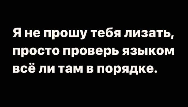 Я не прошу тебя лизать, просто проверь языком всё ли там в порядке.