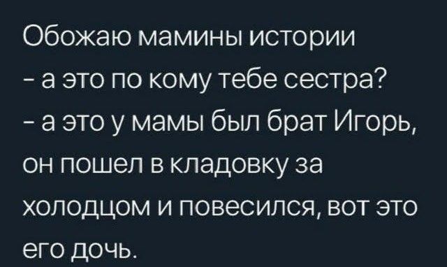 Обожаю мамины истории
- а это по кому тебе сестра?
- а это у мамы был брат Игорь,
он пошел в кладовку за
холодцом и повесился, вот это
его дочь.