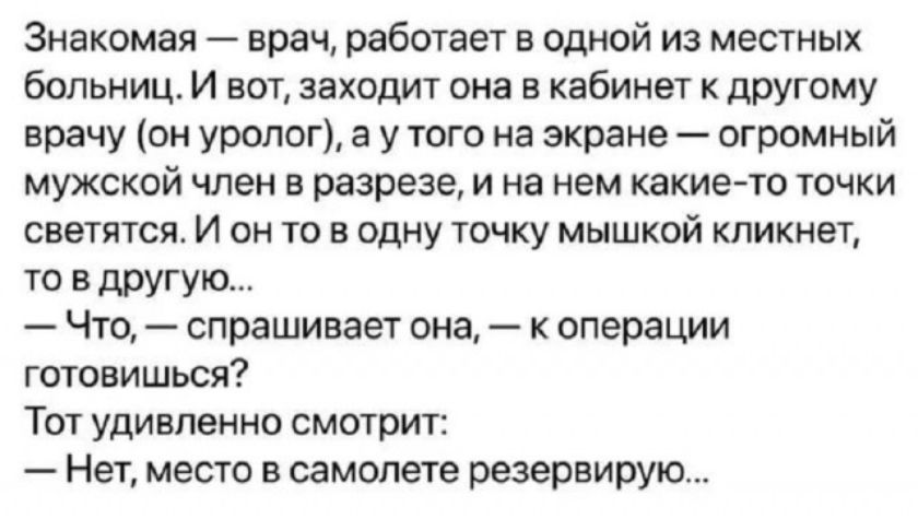 Знакомая — врач, работает в одной из местных больниц. И вот, заходит она в кабинет к другому врачу (он уролог), а у того на экране — огромный мужской член в разрезе, и на нем какие-то точки светятся. И он то в одну точку мышкой кликнет, то в другую... — Что, — спрашивает она, — к операции готовился? Тот удивленно смотрит: — Нет, место в самолете резервирую...