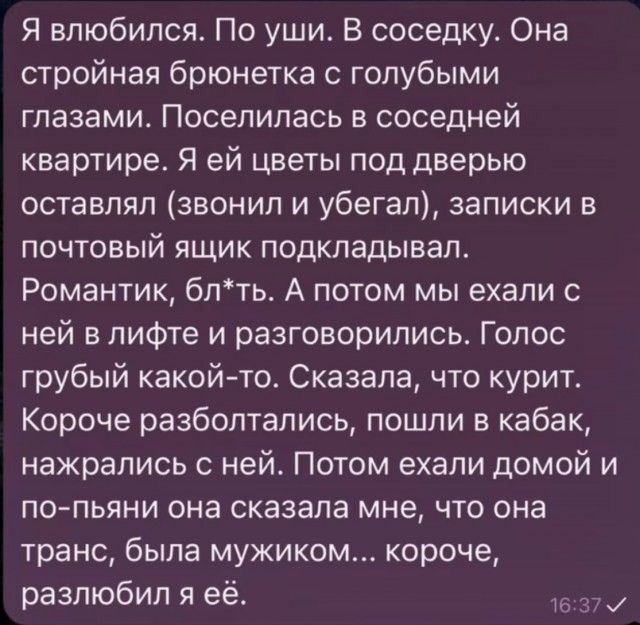 Я влюбился. По уши. В соседку. Она стройная брюнетка с голубыми глазами. Поселилась в соседней квартире. Я ей цветы под дверь оставлял (звонил и убегал), записки в почтовый ящик подкидывал. Романтик, бля*t. А потом мы ехали с ней в лифте и разговорились. Голос грубый какой-то. Сказала, что курит. Короче, разбалтались, пошли в кабак, нажрались с ней. Потом ехали домой и по-пьяни она сказала мне, что она транс, была мужиком... короче, разъбило я её.