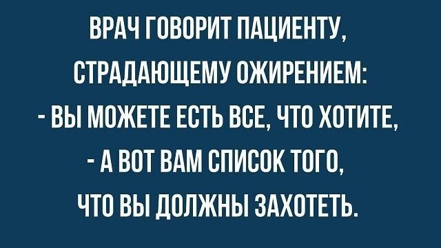 ВРАЧ ГОВОРИТ ПАЦИЕНТУ, СТРАДАЮЩЕМУ ОЖИРЕНИЕМ:\n- ВЫ МОЖЕТЕ ЕСТЬ ВСЕ, ЧТО ХОТИТЕ,\n- А ВОТ ВАМ СПИСОК ТОМГО, ЧТО ВЫ ДОЛЖНЫ ЗАХОТЕТЬ.