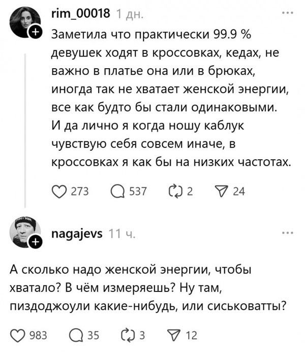 Заметила что практически 99.9 % девушек ходят в кроссовках, кедах, не важно в платье она или в брюках, иногда так не хватает женской энергии, все как будто бы стали одинаковыми. И да лично я когда ношу каблук чувствую себя совсем иначе, в кроссовках я как бы на низких частотах.

А сколько надо женской энергии, чтобы хватало? В чём измерешь? Ну там, пиздоджоули какие-нибудь, или сиськоваты?