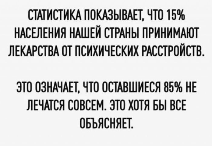 СТАТИСТИКА ПОКАЗЫВАЕТ, ЧТО 15% НАСЕЛЕНИЯ НАШЕЙ СТРАНЫ ПРИНИМАЮТ ЛЕКАРСТВА ОТ ПСИХИЧЕСКИХ РАССТРОЙСТВ. ЭТО ОЗНАЧАЕТ, ЧТО ОСТАВШИЕСЯ 85% НЕ ЛЕЧАТСЯ СОВСЕМ. ЭТО ХОТЯ БЫ ВСЕ ОБЪЯСНЯЕТ.