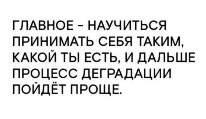 ГЛАВНОЕ - НАУЧИТЬСЯ ПРИНИМАТЬ СЕБЯ ТАКИМ, КАКОЙ ТЫ ЕСТЬ, И ДАЛЬШЕ ПРОЦЕСС ДЕГРАДАЦИИ ПОЙДЁТ ПРОЩЕ.
