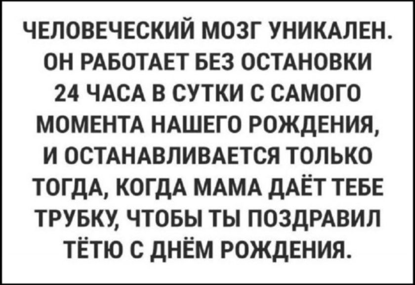 ЧЕЛОВЕЧЕСКИЙ МОЗГ УНИКАЛЕН. ОН РАБОТАЕТ БЕЗ ОСТАНОВКИ 24 ЧАСА В СУТКИ С САМОГО МОМЕНТА НАШЕГО РОЖДЕНИЯ, И ОСТАНАВЛИВАЕТСЯ ТОЛЬКО ТОГДА, КОГДА МАМА ДАЁТ ТЕБЕ ТРУБКУ, ЧТОБЫ ТЫ ПОЗДРАВИЛ ТЁТЮ С ДНЁМ РОЖДЕНИЯ.
