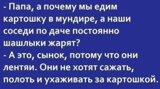 - Папа, а почему мы едим картошку в мундирe, а наши соседи по даче постоянно шашлыки жарят? - А это, сынок, потому что они лентяи. Они не хотят сажать, полоть и ухаживать за картошкой.