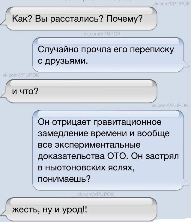 Как? Вы расстались? Почему?
Случайно прочла его переписку с друзьями.
и что?
Он отрицает гравитационное замедление времени и вообще все экспериментальные доказательства ОТО. Он застрял в ньютоновских ясях, понимаешь?
жесть, ну и урод!!