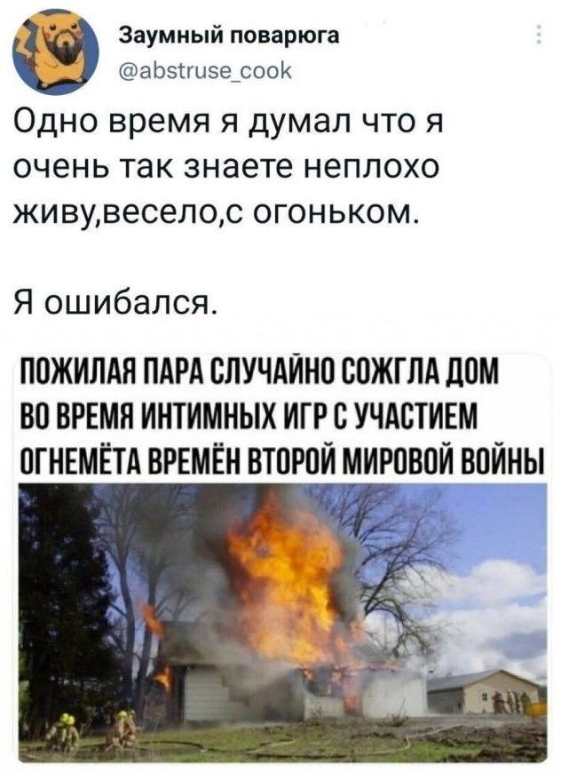 Заумный поварюга @abstruse_cook Одно время я думал что я очень так знаете не плохо живу, весело, с огоньком. Я ошибался. ПОЖИЛАЯ ПАРА СЛУЧАЙНО СОЖГЛА ДОМ ВО ВРЕМЯ ИНТИМНЫХ ИГР С УЧАСТИЕМ ОГНЕМЁТА ВРЕМЁН ВТОРОЙ МИРОВОЙ ВОЙНЫ