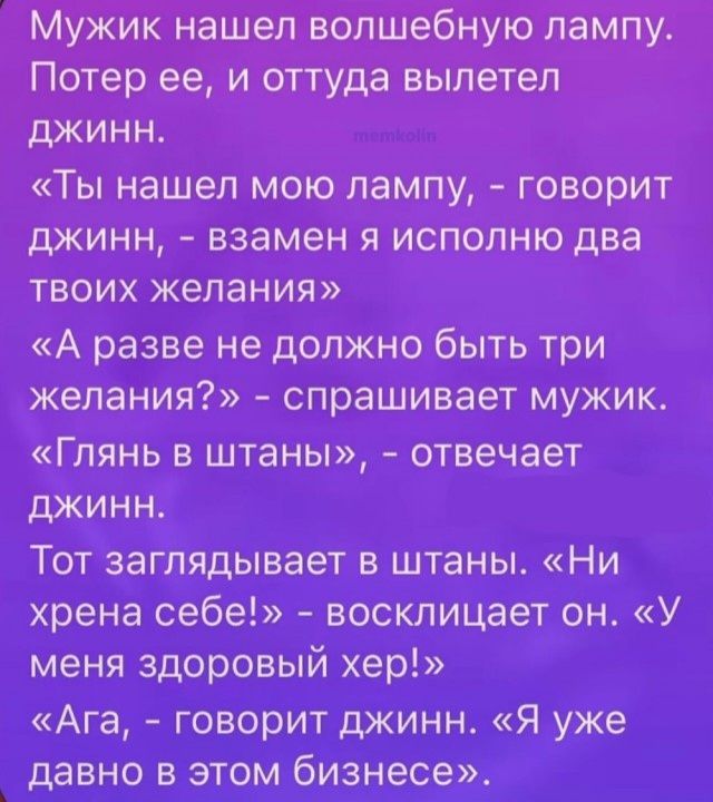 Мужик нашел волшебную лампу. Потер ее, и оттуда вылетел джинн. «Ты нашел мою лампу, – говорит джинн, – взамен я исполню два твоих желания» «А разве не должно быть три желания?» - спрашивает мужик. «Глянь в штаны», - отвечает джинн. Тот заглядывает в штаны. «Ни хрена себе!» - восклицает он. «У меня здоровый хер!» «Ага, - говорит джинн. «Я уже давно в этом бизнесе».