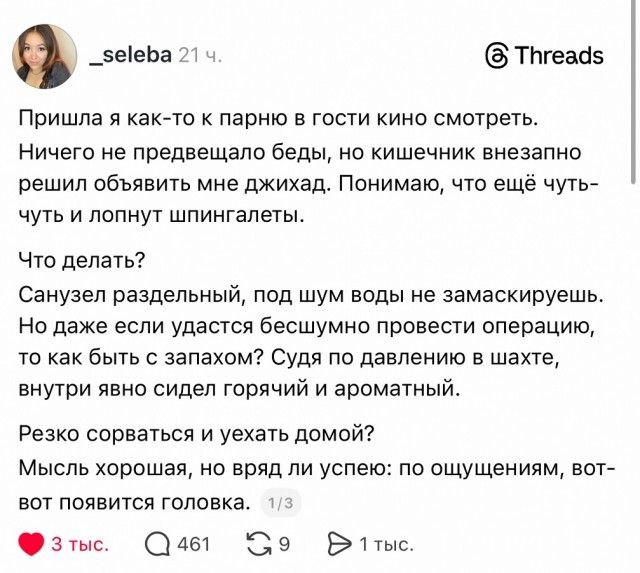 Пришла я как-то к парню в гости кино смотреть. Ничего не предвещало беды, но кишечник внезапно решил объявить мне джихад. Понимаю, что ещё чуть-чуть и лопнуть шпингалет (или шпильг). Санузел раздельный, под шум воды не замаскируешь. Даже если удастся бесшумно провести операцию, как бы быть с поездом? Судя по давлению в шахте, внутри явно сидел горячий и ароматный. Резко сорваться и уехать домой? Мыслю хорошая, но вряд ли успеяю: по ощущениям, вот-вот появится головка.
