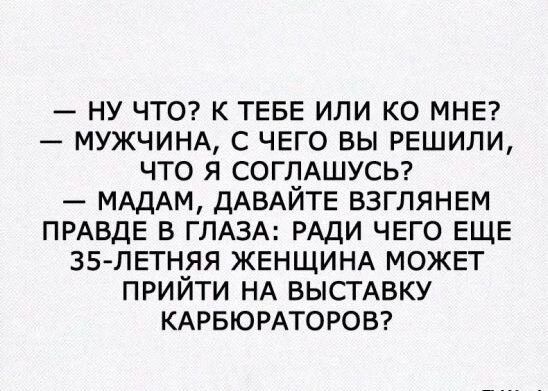 — ну что? к тебе или ко мне?\n— мужчина, с чего вы решили, что я соглашусь?\n— дамам, давайте взглянем правде в глаза: ради чего еще 35-летняя женщина может прийти на выставку карбюраторов?