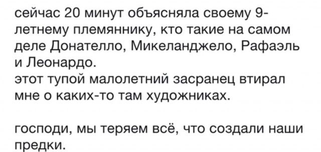 сейчас 20 минут объясняла своему 9-летнему племяннику, кто такие на самом деле Донателло, Микеланджело, Рафаэль и Леонардо. этот тупой малолетний засранец втирал мне о каких-то там художниках. господи, мы теряем всё, что создали наши предки.