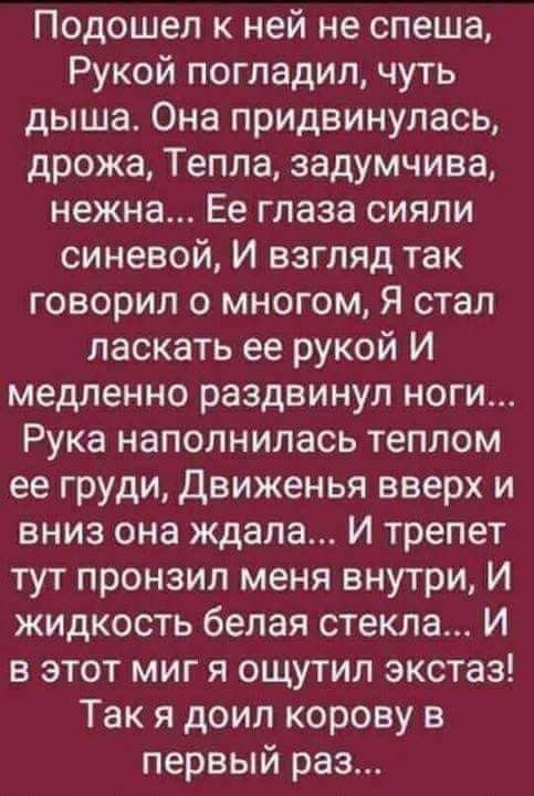 Подошел к ней не спеша Рукой погладил чуть дыша Она придвинулась дрожа Тепла задумчива нежна Ее глаза сияли синевой И взгляд так говорил о многом Я стал ласкать ее рукой И медленно раздвинул ноги Рука наполнилась теплом ее груди движенья вверх и вниз она ждала И трепет тут пронзил меня внутри И жидкость белая стекла И в этот миг я ощутил экстаз Так я доил корову в первый раз