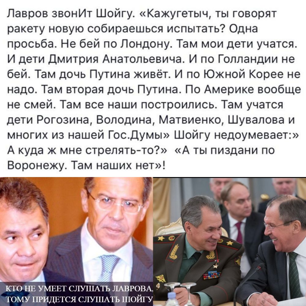 Лавров звонИт Шойгу Кажугетыч ты говорят ракету новую собираешься испытать Одна просьба Не бей по Лондону Там мои дети учатся И дети Дмитрия Анатольевича И по Голландии не бей Там дочь Путина живёт И по Южной Корее не надо Там вторая дочь Путина По Америке вообще не смей Там все наши построились Там учатся дети Рогозина Володина Матвиенко Шувалова и многих из нашей Госдумы Шойгу недоумевает А куда