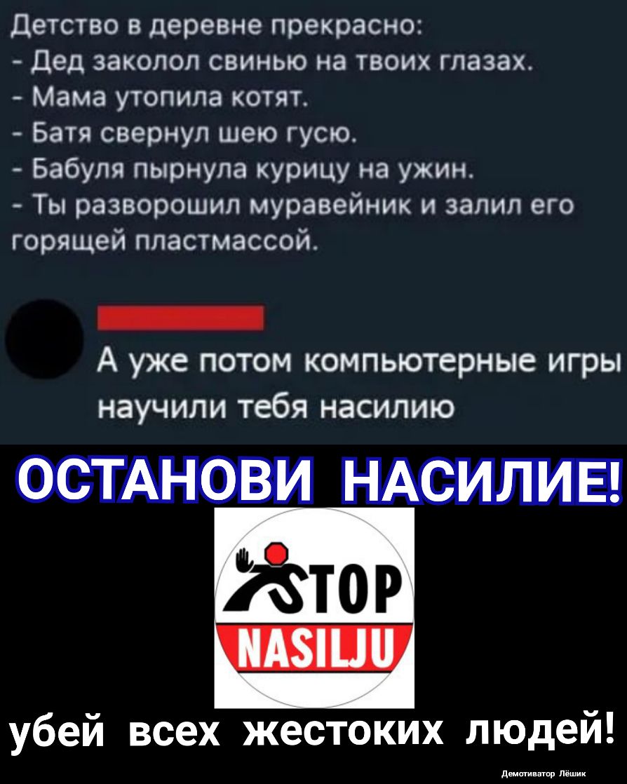 детство в деревне прекрасно Дед заколол свинью на твоих глазах Мама утопипа котят Батя свернул шею гусю Бабуля пырнула курицу на ужин Ты разворошил муравейник и залил его горящей пластмассой _ А уже потом компьютерные игры НЭУЧИЛИ тебя НЗСИЛИЮ убей всех жестоких людей дщщиппор Лешик