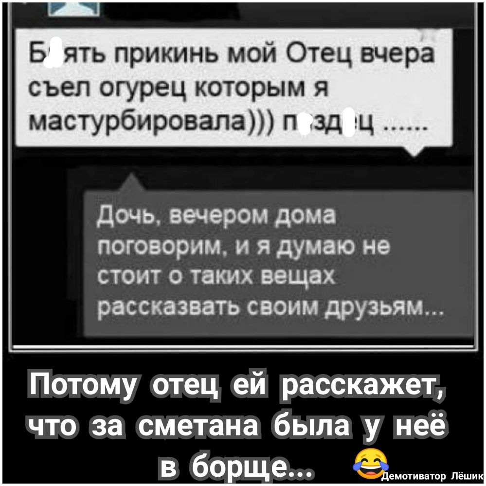 Б ять прикинь мой Отец вчера съел огурец которым я мастурбировала п зд гц дочь вечером дома поговорим и я думаю не стоит 0 таких вещах рассказвать своим друзьям Потому отец ей расскажет что за сметана была у неё в борще чоьи