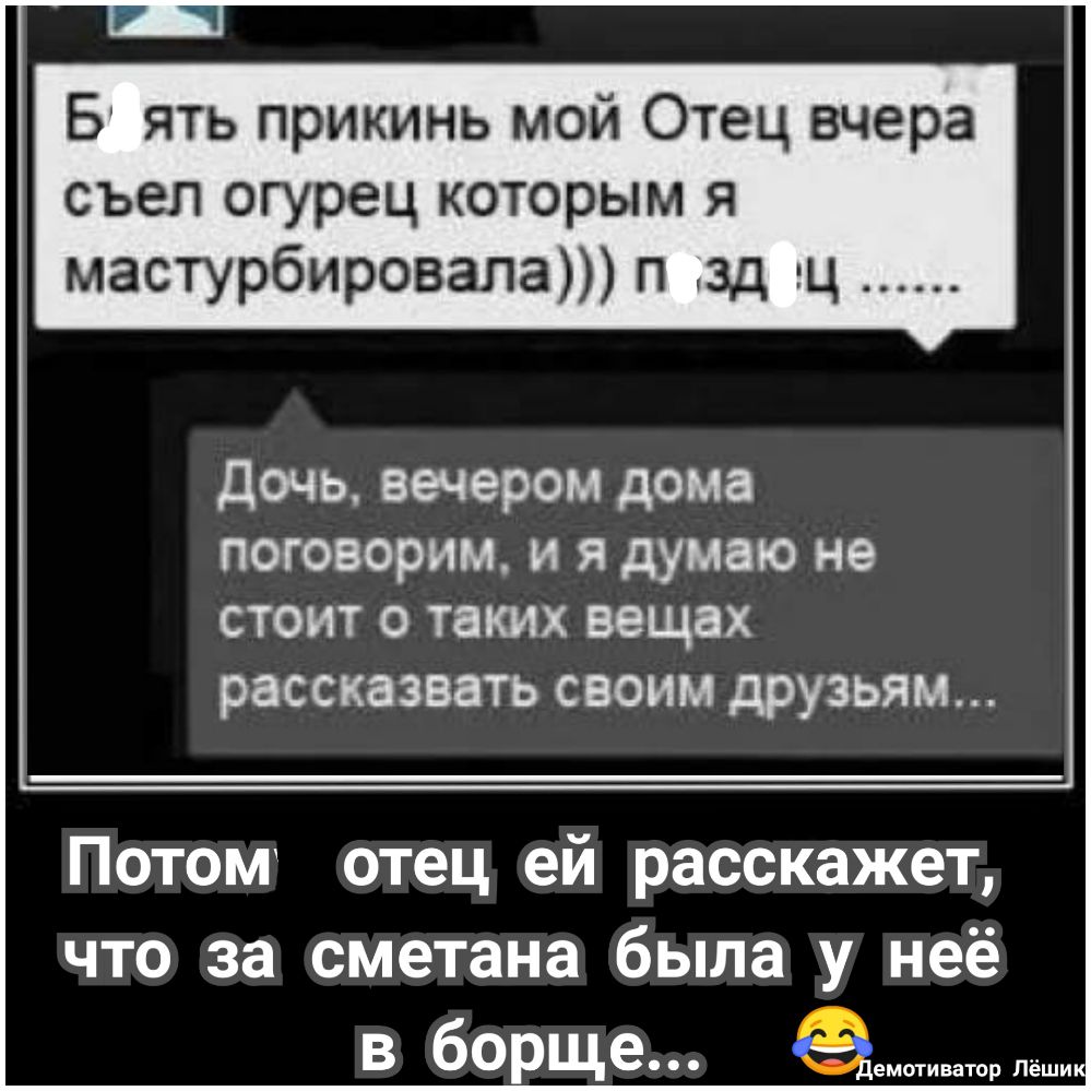 Б ять прикинь мой Отец вчера съел огурец которым я мастурбировала п зд ц дочь вечером дома поговорим и я думаю не стоит 0 таких вещах рассказвать своим друзьям Потом отец ей расскажет что за сметана была у неё в борще
