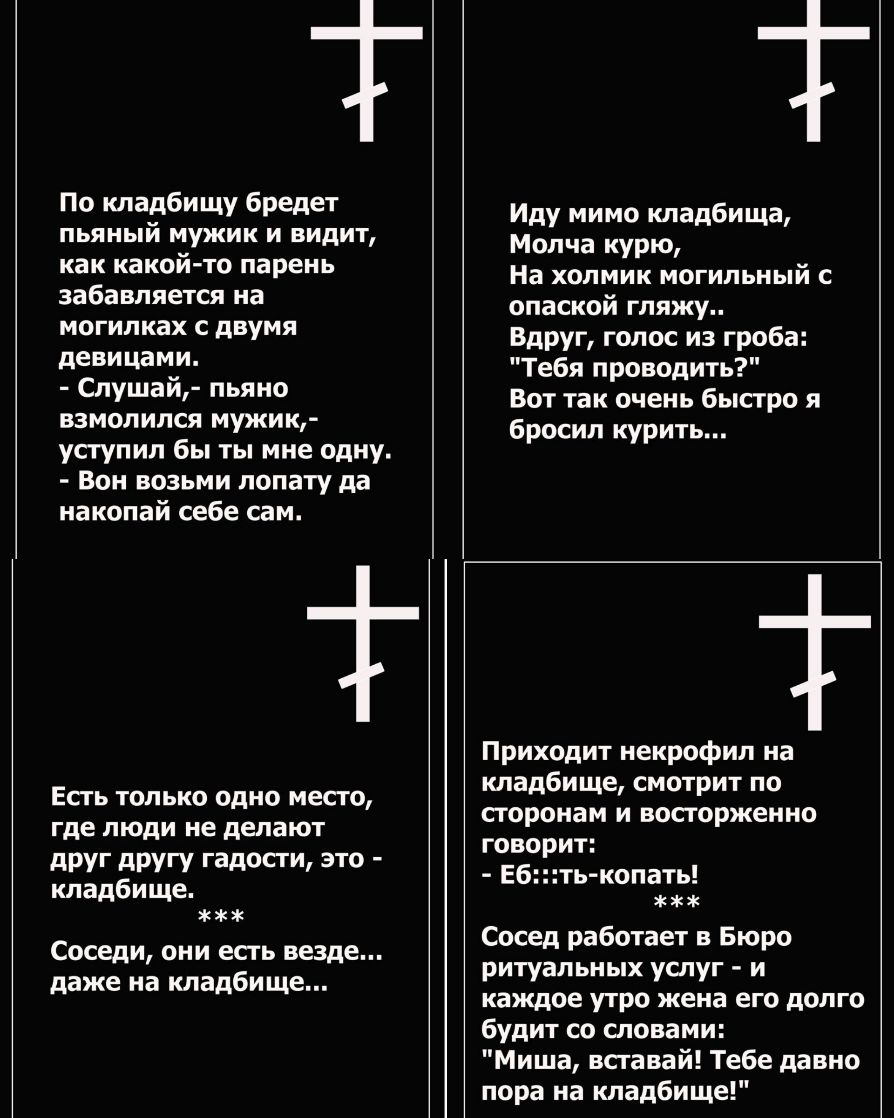 По кладбищу бредет пьяный мужик и видит как какой то парень забавляется на МОГИЛКЗХ С двумя девицами Слушай пьяно взмолился мужик уступил бы ты мне одну Вон возьми лопату да накопай себе сам Есть только одно место где люди не делают дРУГ дРУГУ ГВДОСТЩ ЭТО кладбище Соседи они есгь везде даже на кладбище Иду мимо кладбища Молча курю На холмик могильный с опаской гляжу вдруг голос из гроба Тебя прово