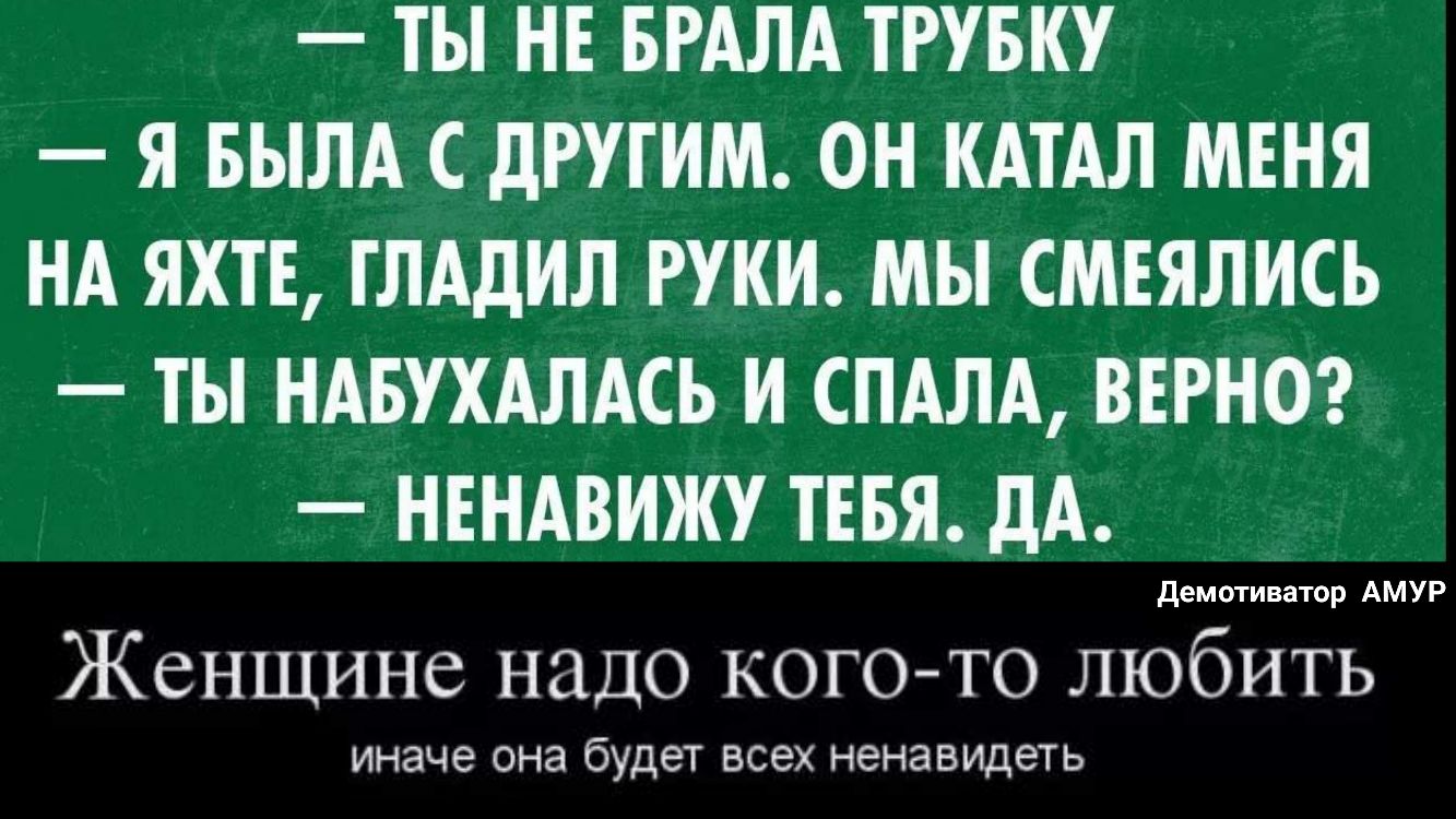 ТЫ НЕ БРАЛА ТРУБКУ Я БЫЛА С дРУГИМ ОН КАТАЛ МЕНЯ НА ЯХТЕ ГЛАдИЛ РУКИ МЫ СМЕЯЛИСЬ ТЫ НАБУХАЛАСЬ И СПАЛА ВЕРНО НЕНАВИЖУ ТЕБЯ дА Женщине надо кого то любить иначе она будет ВСЭХ НЭНЭВИДеТЬ