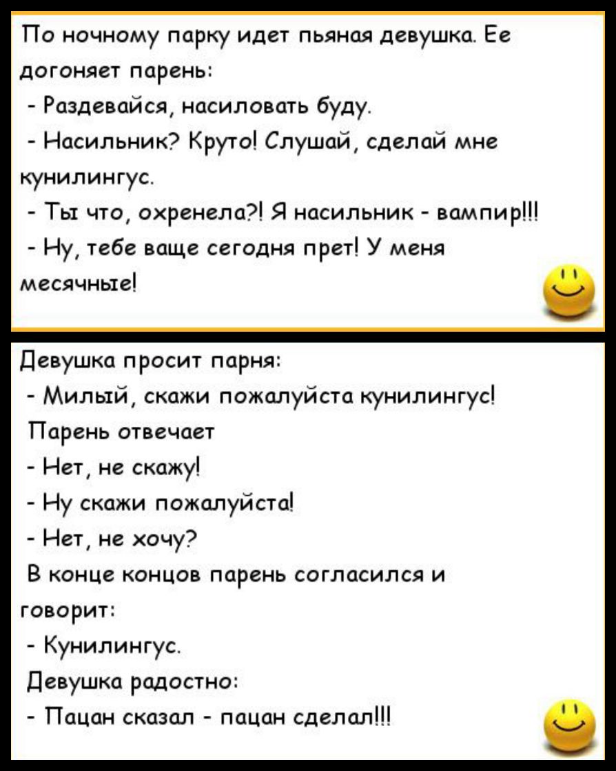 По ночному парку идет пьяная девушка Ее догоняет парень Раздевайся насиловать буду Насильник Круто Слушай сделай мне кунилингус Ты что охренела Я насильник вампир Ну тебе ваще сегодня прет У меня месячные Девушка п росит парня Милый скажи пожалуйста кунилингус Парень отвечает Нет не скажу Ну скажи пожалуйста Нет не хочу В конце концов парень согласился и говорит Кунилингус Девушка радостно Пацан с