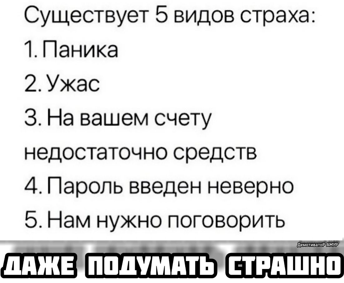Существует 5 видов страха 1 Паника 2 Ужас 3 На вашем счету недостаточно средств 4 Пароль введен неверно 5 Нам нужно поговорить ЕЩЁ