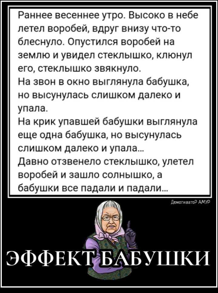 Раннее весеннее утро Высоко в небе летел воробей вдруг внизу что то блеснулос Опустился воробей на землю и увидел стеклышко клюнул его стеклышко звякнуло На звон в окно выглянула бабушка но высунулась слишком далеко и упала На крик упавшей бабушки выглянула еще одна бабушка но высунулась слишком далеко и упала Давно отзвенело стеклышко улетел воробей и зашло солнышко а бабушки все падали и падали 