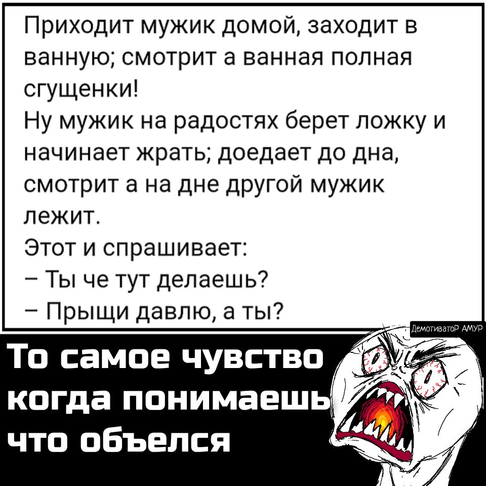 Приходит мужик домой заходит в ванную смотрит а ванная полная сгущенки Ну мужик на радостях берет ложку и начинает жрать доедает до дна смотрит а на дне другой мужик лежит Этот и спрашивает Ты че тут делаешь Прыщи давлю а ты
