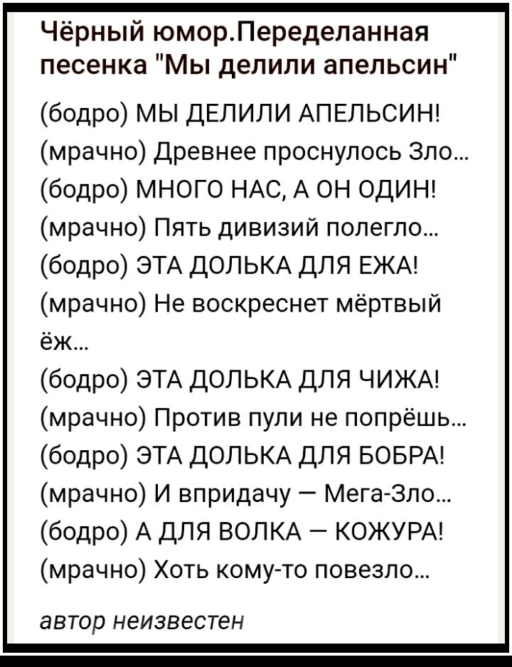 Чёрный юморПеределанная песенка Мы делили апельсин бодро МЫ ДЕЛИЛИ АПЕЛЬСИН мрачно Древнее проснулось Зло бодро МНОГО НАС А ОН ОДИН мрачно Пять дивизий полегло бодро ЭТА ДОЛЬКА ДЛЯ ЕЖА мрачно Не воскреснет мёртвый еж бодро ЭТА ДОЛЬКА для ЧИЖА мрачно Против пули не попрёшь бодро ЭТА ДОЛЬКА для БОБРА мрачно И впридачу МегаЗло бодро А для ВОЛКА КОЖУРА мрачно Хоть кому то повезло автор НЭИЗВЭСТЭН