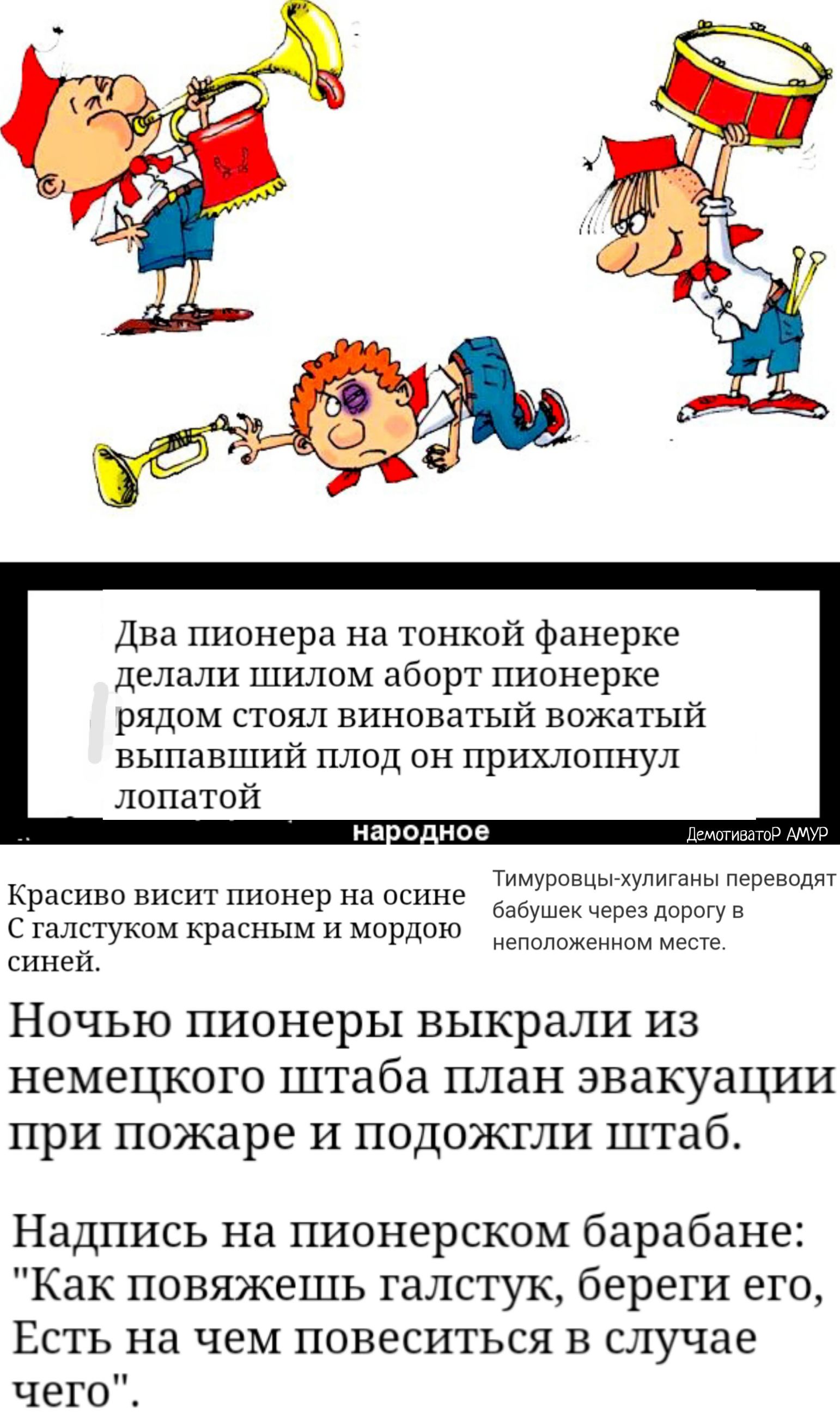 Два пионера на тонкой фанерке делали шилом аборт пионерке рядом стоял виноватый вожатый выпавший плод он прихлопнул лопатой ДемотиватоР АМУР Тимуровцы хулиганы переводят бабушек через дорогу в неположенном месте Красиво висит пионер на осине С галстуком красным и мордою синей НОЧЬЮ ПИОНЕРЬі ВЬ1КР8ЛИ ИЗ НЕМЕЦКОГО штаба ПЛЗН ЭВЗКУЗЦИИ ПРИ пожаре И ПОДОЖГЛИ штаб Надпись на пионерском барабане Как пов