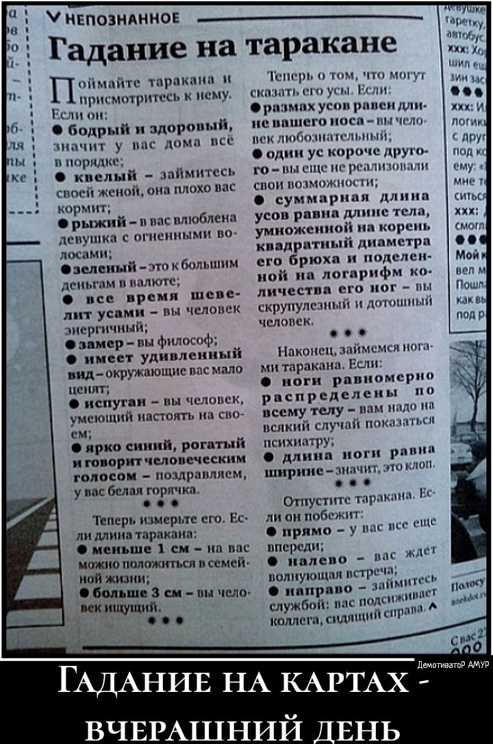 У непознанное гадание на таракане  онмеате, оракана м присмотритсь к нему всли он  бодрый и здоровый, значит у вас дома всё в порядке  квелый  займитесь воей женой, она плохо пас кормить  рыжий  вас влюблена яевушка с огиенными во лосами; ф зеленый  это к большим. Зеньтам в налкте;  все время шсве ит усами  пы человек энергичный; ф замер  пы фнлосод; имеет удивленный зндеокружающие восмало вы человек, умеющий настоять на сво ем;  ярко синий, рогатый иговорит человеческим толосом  поздравляем,, увас белая горячка. .. Теперь измерьте его. Ес ли длина таракана:  меньше 1 ем  на вас можно положиться всемей ой жузни;  больше 3 см  пы чсло век ншущий.. Теперь о том, чг зать его усы, ес ф размах усов равен дли: невашего носа  ф один ус говыещенерх свои возможности усов равна дл й на его брюха ной на ло! Личества его н кор скрупулезный и дотошный. Человек: наконец, займемся ного мигтарака!  Ноги равно! Распределен ы надо н отпустите тарак ли онлпобежит волнующая встреча;  направо  за аст сана, вё ждет