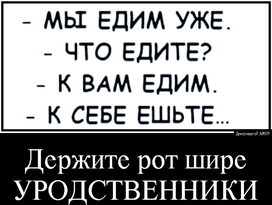 МЫ ЕДИМ УЖЕ ЧТО ЕДИТЕ К ВАМ ЕДИМ К СЕБЕ ЕШЬТЕ Держите рот шире УРО СТВЕННИКИ