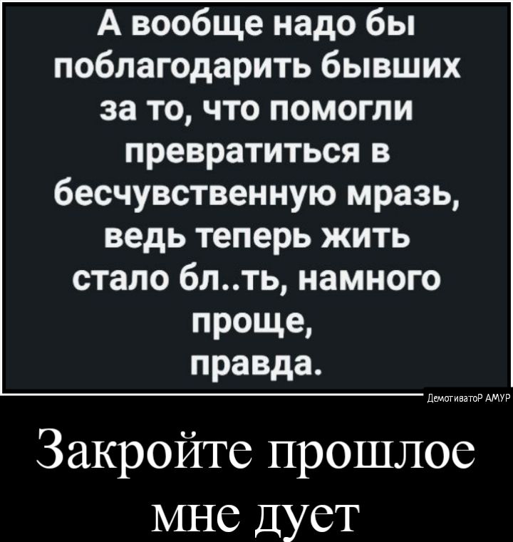 А вообще надо бы поблагодарить бывших за то, что помогли превратиться в бесчувственную мразь, ведь теперь жить стало бл..ть, намного проще, правда. Закройте прошлое мне дует ста аму