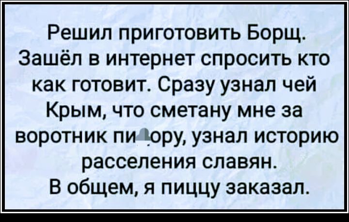 Решил приготовить Борщ Зашёл в интернет спросить кто как готовит Сразу узнал чей Крым что сметану мне за воротник пи Юру узнал историю расселения славян В общем я пиццу заказал
