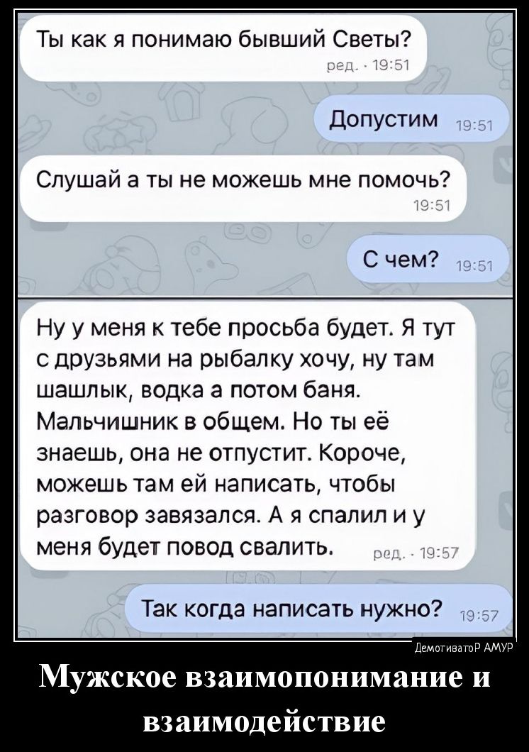 Ты как я понимаю бывший Светы Допусти м Слушай а ты не можешь мне помочь С чем Ну у меня к тебе просьба будет Я тут с друзьями на рыбап ку очу ну там шашлык водка а потом баня Мальчишник в общем Но ты её знаешь она не отпустит Короче можешь там ей написать чтобы разговор завязался А я спалил и у меня будет повод свалить Так когда написать нужнд