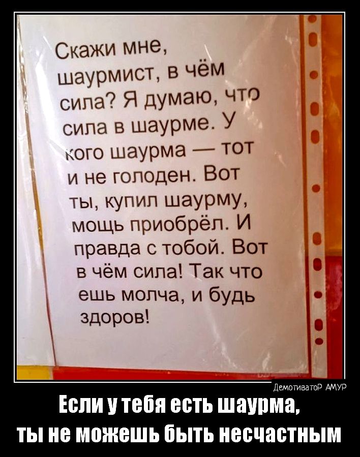 Скажи мне __ шаурмист в чем сипа Я думаю что вина в шаурме у кого шаурма ТОТ и не голоден Вот ты купил шаурму мощь приобрёл И правда с тобой Вот в чём сила Так что ешь молча и будь здоров ш д ЕСЛИ У тебя есть ШаУПМЗ ТЫ НЕ МОЖБШЬ ЁЫТЬ несчастным