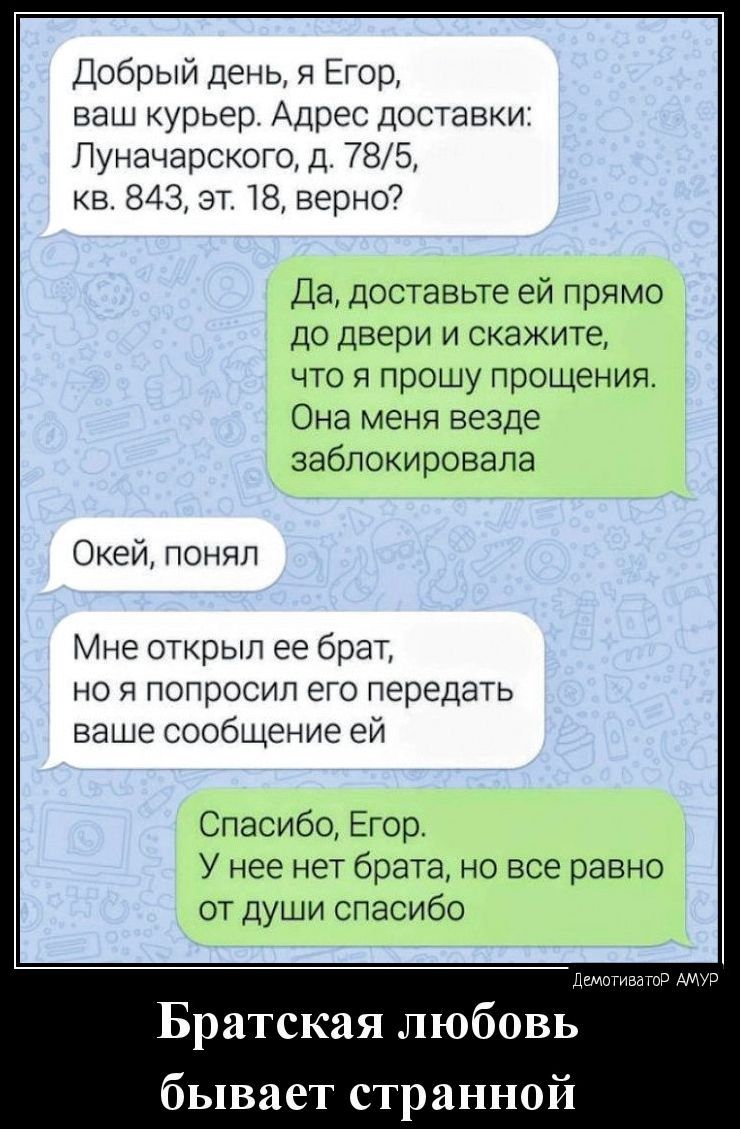 Добрый День и Егор ваш курьер Адрес доставки Луначарского д 785 кв 8433т 18 верно7 Да доставьте ей прямо до двери и скажите что я прошу прощения Она меня везде заблокировала ОКей поняп Мне открыл ее брат но я попросил его передать ваше сообщение ей Спасибо Егор У нее нет брата но все равно от души спасибо Братская любовь бывает странной