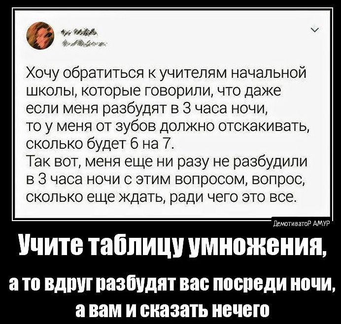 Хочу обратиться учителям начальной школы которые ГОВОРИПИ что даже если меня разбудит в 3 часа ночи то у меня от зубов должно отскакивать сколько будет 6 на 7 Так вот меня еще ни разу не разбудили В 3 часа НОЧИ С ЭТИМ ВОПРОСОМ ВОПРОС сколько еще ждать ради ЧЕГО это все УЧИТЕ таблицу умножении а то ВД паабидят вас ПОШБДИ ПЕЧИ ВНМ И сказать ЕЦБ