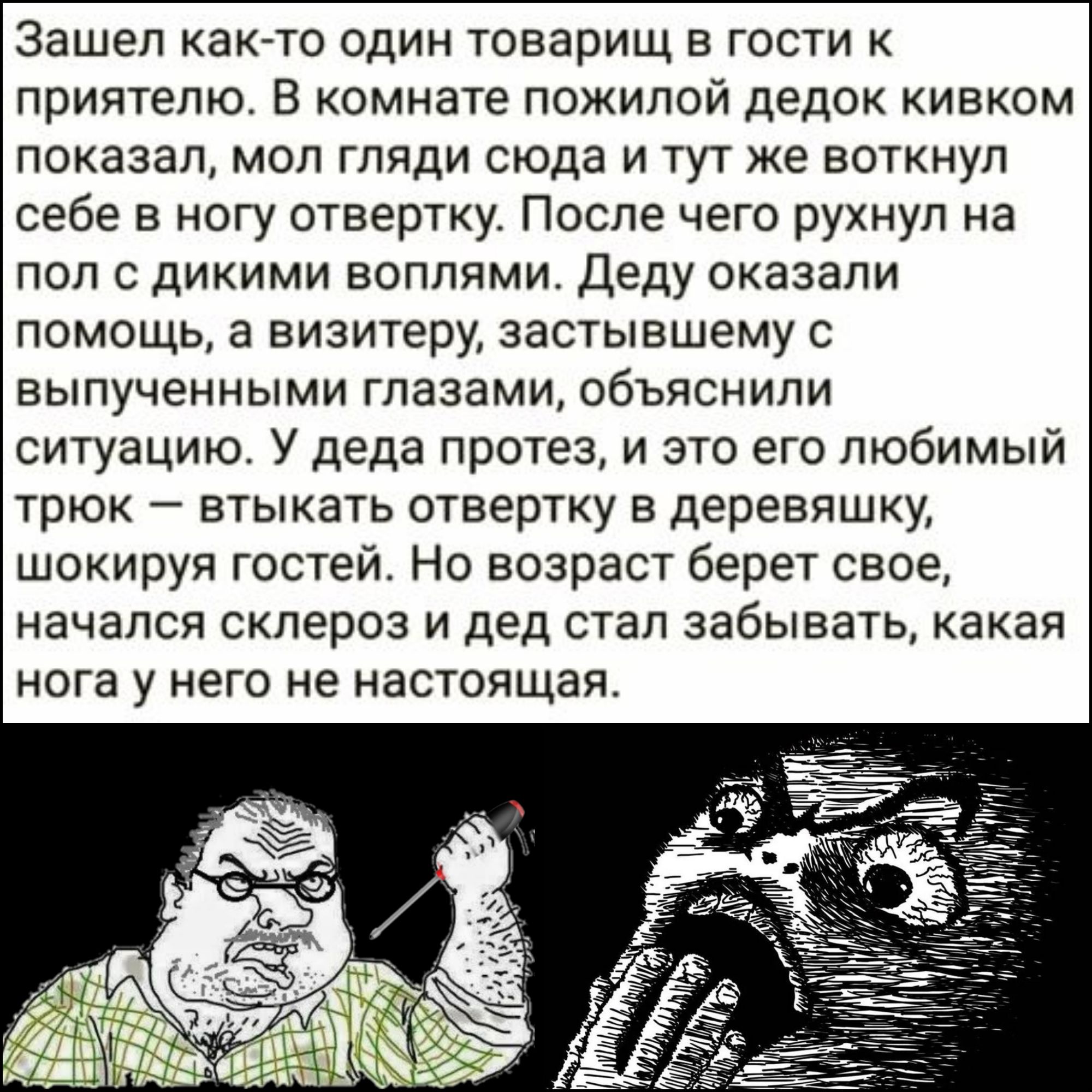 Зашел как то один товарищ в гости к приятелю В комнате пожилой дедок кивком показал мол гляди сюда и тут же воткнул себе в ногу отвертку После чего рухнул на пол с дикими воплями Деду оказали помощь а визитеру застывшему с выпученными глазами объяснили ситуацию У деда протез и это его любимый трюк втыкать отвертку в деревяшку шокируя гостей Но возр