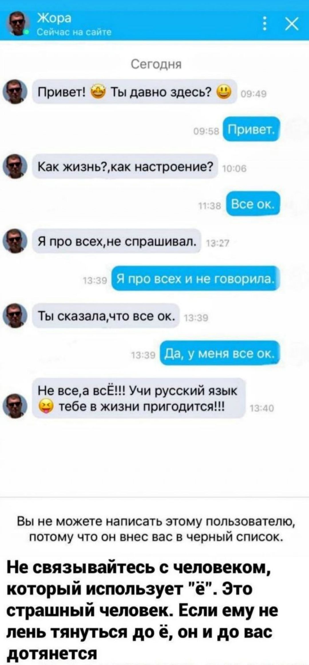 Сегодня
Привет!  Ты давно здесь?  
Привет.
Как жизнь?, как настроение?  
Все ок.
Я про всех, не спрашивал.
Я про всех и не говорила.
Ты сказала, что все ок.
Да, у меня все ок.
Не все, а все!!! Учись русский язык  тебе в жизни пригодится!!!

Вы не можете написать этому пользователю, потому что он внес вас в черный список.

Не связывайтесь с человеком, который использует 'ё'. Это страшный человек. Если ему не лень тянуться до 'ё', он и до вас дотянется.